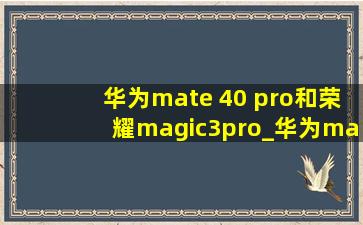 华为mate 40 pro和荣耀magic3pro_华为mate 40 pro和荣耀magic3pro拍照